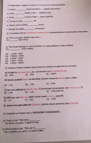 1) Passe para o inglês os Adjetivos Possessivos entre parênteses.
a. (meus) __ shoes are black. (...sapatos são pretos)
b. (sua) __ family is rich.( __ familia é rica)
c. (sua) __ house is large. (...casa é grande)
d. You go in (seu) __ car.
e. Susan went to (dela) __ house.
f. George did (dele) __ homework.
2) ) Complete com os Pronomes Possessivos cor correspondentes as expressões destacadas.
a) This is my book. (Este é meu livro )
It's __ Ele é meu)
b) The house belongs to John and Mary.(A casa pertence a João e Maria)
It's __ (Ela é deles)
a) ) mine-their
b)( ) theirs - mine
c)( ) mine-mine
d) ) their-mine
e) ) mine - theirs
3) Analise a frase e marque qaui pronome substitui as palavras em vermelho
A) I'll talk to the teachers. (Eu conversarei com as professoras).
a) )him
b) )her
c)( ) them
B) Susan pushed Kevin to the floor. (Susan empurrou Kevin para o chão)
a) ) he
b)( )her
c)( ) him
C) Are you talking to Sheila and I?(Você está conversando com Sheila e eu ?)
a)( ) we
b)( )us
c)( ) she and me
D) Will you use the car, dad? (Você usará o carro, papai?)
a) ) It
b( ) he
c)( ) him
E) James brought gifts for Daniela. (James trouxe presents para Daniela)
4) Complete as frases com o PRONOME POSSESSIVO
a) I have a cat.That cat is __
Eu tenho um gato O gato é meu.
b) She bought a car. This car is
__
Ela comprou um carro O carro é dela.