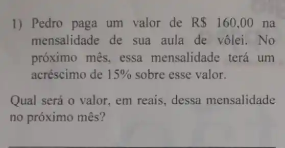 1) Pedro paga um valor de R 160,00 na
mensalidade de sua aula de vôlei No
próximo mês, essa mensalidade terá um
acréscimo de 15%  sobre esse valor.
Qual será o valor em reais, dessa mensalidade
no próximo mês?