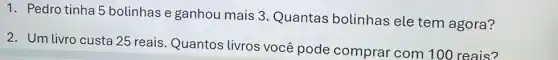 1. Pedro tinha 5 bolinhas e ganhou mais 3. Quantas bolinhas ele tem agora?
2. Um livro custa 25 reais. Quantos livros você pode comprar com 100 reais?