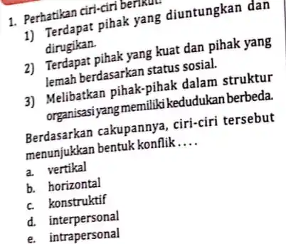 1. Perhatikan ciri-ciri berikut
1) Terdapat pihak yang diuntungkan dan
dirugikan.
2) Terdapat pihak yang kuat dan pihak yang
lemah berdasarkan status sosial.
3) Melibatkan pihak-pihak dalam struktur
organisasi yang memiliki kedudukan berbeda.
Berdasarkan cakupannya , ciri-ciri tersebut
menunjukkan bentuk konflik __
a. vertikal
b. horizontal
c. konstruktif
d. interpersonal
e. intrapersonal