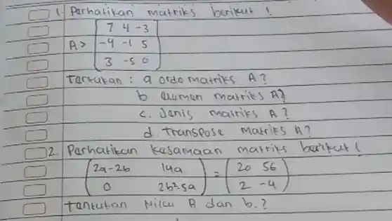 1. Perhatikan matriks berikut!
[
A>[
7 & 4 & -3 
-4 & -1 & 5 
3 & -5 & 6
]
]
Tentukan : a ordo matriks A?
b. Uuman matriks A?
c. Jenis matriks A?
d. Transpose matriks A ?
2. Perhatikan kesamaan matriks barikut!
[
(
2 a-2 b & 14 a 
0 & 2 b^2-5 a
)=(
20 & 56 
2 & -4
)
]
tentukan Nilai A dan b.?