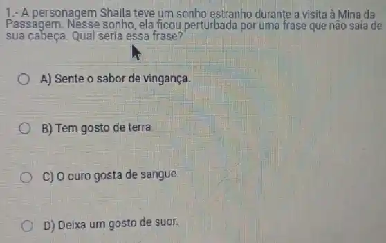 1.- A personagem Shaila teve um sonho estranho durante a visita à Mina da
Passagem. Nesse sonho ,ela ficou perturbada por uma frase que não saía de
sua cabeca. Qual seria essa frase?
A) Sente o sabor de vingança.
B) Tem gosto de terra.
C) 0 ouro gosta de sangue.
D) Deixa um gosto de suor.