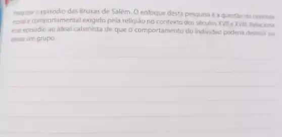 1. Pesquise o episódio das Bruxas de Salém. O enfoque desta pesquisa é a questão do controle
morale comportamental exigido pela religião no contexto dos séculos XVII e XVIII Relacione
esse episódio ao ideal calvinista de que o comportamento do individuo poderia destruir ou
elevar um grupo.