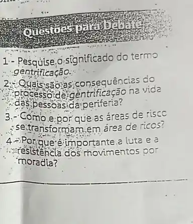 1.- Pesquise.o.significado do termo
gentrificação.
uats:sas;as;consequência s do
.das,pessoasida-periferia?
process delgentrificação ha vida
3.- Como e:por que as áreas de risco
: se.transformam.em área de ricos?
portante a luta e a
:...resistencia dos movimentos por
moradia?