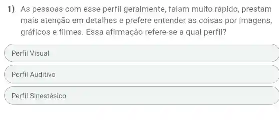 1) As pessoas com esse perfil geralmente , falam muito rápido, prestam
mais atenção em detalhes e prefere entender as coisas por imagens,
gráficos e filmes . Essa afirmação refere-se a qual perfil?
Perfil Visual
Perfil Auditivo
Perfil Sinestésico