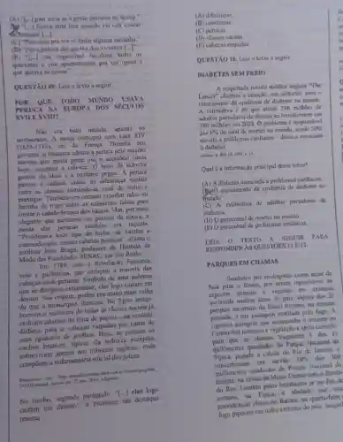 (A) "1...) pior seria s a gente mornsse no tèmeo."
licava uma fera quando via cair cascas
4 bananas [-1]
(C) "Procurou pra ver se tinha alyuma sardinha."
(D) "Foi à policin dar queixa dos vizinhos [...]
(B)
-[ldots ] cra impossivel fiscalizar todos os
quarentas c oito apartamentos pra ver quem é
que atirava as coisas"
QUESTXO 09: Leia o texto a seguir.
POR QUE TODO MUNDO USAVA
PERLICA NA EUR OPA DOS SECULOS
XVII E XVIII?	stanguag relionin
Não era todo mundo apenas 05
aristocratas. A. moda começou com Luis XIV
(1638-1715) rei da França. Durante seu
governo. o monarca adotou a peruca pelo mesmo
motivo que muita gente usa o acessório aínda
boje: esconder a calvicie. 0 resto da nobreza
gostou da ideia c o costume perou. A pertica
passon a indicar, entǎo, as diferencas sociais
entre as classes, fornando-se sinal de stahus c
prestigio. Também era comum espalhar talco ou
de trigo sobre as cabeleims falsas para
imitrr o cabelo branco dos idosos. Mas, por mais
elegante que parceesse ao pessoal da época, a
moda das perucas também era nojenta.
"Proliferava todo tipo de bicho, de baratas a
camundongos, nesses cabelos posticos", afirma o
estilista João Braga,professor de Historia da
Moda das Faculdades cm São Paulo.
Em 1789, com a Revoluçãn Francesa,
veio a guilhotina, que extirpou a maioria das
cabecas com perucas Simbolo de uma nobreza
que se desejava exterminar clas logo cairam em
desuso. Sua origem, porém era muito mais velha
do que a monarqui Trancesa. No Egito antigo,
homens e multicres de todas as classes sociais já
exibiam adomos de fibra de papiro-na verdade.
disfarce para as raspadas por causa de
uma epidemia de piolhos Hoje, as perucas de
cachos brancos, tipicas da nobreza curopeia,
nos tribunais ingleses, onde
compocm a indumentária oficial dos julzes.
mar. 2010. Adaptade
No trecho, segundo parágrafo, "[...] elas
em destaque
(A) diferencas.
(B)cabeleiras
(C) perucas.
(D) classes sociais.
(E) cabegas raspadas.
QUESTÃO 10: Leia o texto a seguir.
DIABETES SEM FREIO
A respertada revista médica inglesa "The
Lancet" chamou a stene to, em editorial, parn o
crescimento da epidernia de diabetes no mundo
A estimativa é de que atuais 246 milhoes de
adaltos portadores da doenca se transformem cm
380 milhoes em 2025 O problema é responsivel
por 6%  do total de morter no mundo, sendo 50% 
devido a problemas cardiacos - doenca associada
a diabetes.
2008, 14.
Qual é a informação principal desse texto?
(A) A diabetes associada a problemas cardlacos.
(B) Crescimento da cpidemia de diabeter no
mundo.
(C) A estimativa de adultos portadores de
diabetes.
(D) Opercentual de morter no mundo.
(E) O percentual de problemas cardiacos.
TEXTO A SEGUIR . PARA
RESPONDER AS QUESTOES IIE 12.
PARQURS EM CHAMAS
Saudados por ecologistas come arcas de
Noé para o futuro, por serem repositorios de
expectes animals c vegetaily em extincito
noutras dreas do pais alguns dos 25
nacionais do Brasil tiveram na semana
passada, a sua paisagem mutilada pelo fogo. A
estingern que scompanhu o inverno no
Centro-Sul ressecou a vegetas Go c abriu caminho
Centro que as chamas tragassem 6 dos 33
quilômetros quadrados do Parque Nacional da
pegado a cidade do Rio de Janciro, c
em carvǎo 10%  dos 300
quilómetros quadrados do Parque Nacional do
Tratiain, na divisa de Minas Gerais com o Estado
do Rio. Contido pelos bombeiros ji no lim de
na Tijuca, e abalado our uni
providencial chuva no ltutiate na quarta-feira
fogo pipocou cm outro extremo do pais. Naquel