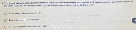 1. Pode-se medir os ângulos utilizando um transferidor ou software que oferecem ferramentas para essas mediç6es.É importante considerar que os valores se iniciam em
0^circ  e podem chegar até 360^circ  Diante do exposto, com relação à sua medida um ângulo pode ser classificado como:
A. nulo: ángulo cuja medida é superior a 0^circ ;
B. nulo: cuja medida é exatamente 360^circ ;
C. obtuso: cuja medida está entre 90^circ  e 180^circ