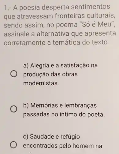 1.- A poesia desperta sentimentos
que atravessa m fronteiras culturais,
sendo assim , no poema "Só é Meu",
assinale a alternativa que apresenta
corretamente a temática do texto.
a) Alegria e a satisfação na
produção das obras
modernistas.
b) Memórias e lembranças
passadas no intimo do poeta.
c) Saudade e refúgio
encontrac los pelo homem na