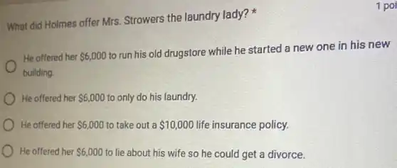 1 poi
What did Holmes offer Mrs. Strowers the laundry lady?
He offered her 6,000
to run his old drugstore while he started a new one in his new
building
He offered her 6,000 to only do his laundry.
He offered her 6,000 to take out a 10,000 life insurance policy.
He offered her 6,000 to lie about his wife so he could get a divorce.