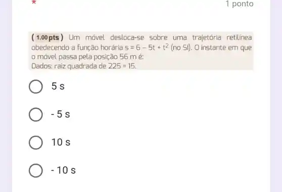 1 ponto
( 1.00 pts ) Um móvel desloca se sobre uma trajetória retilínea
obedecendo a função horária s=6-5t+t^2(no Sl) . O instante em que
móvel passa pela posição 56 m é:
Dados: raiz quadrada de 225=15
5 s
-5s
10 s
-10s