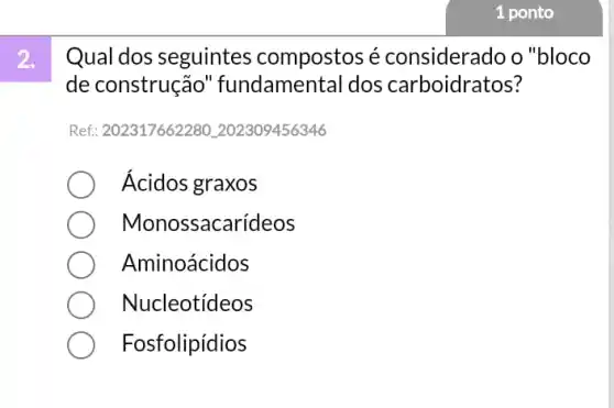 1 ponto
2.
Qual dos seguintes compostos é considerado o "bloco
de construção 'fundamental dos carboidratos?
Ref: 20231766228C L202309456346
Ácidos graxos
Mono ssacarídeos
Aminoácidos
Nucleotídeos
Fosfolipídios