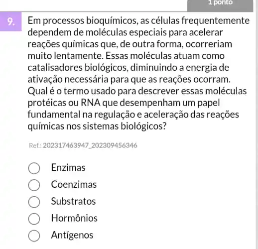 1 ponto
Em processos bioquímicos, as células frequentemente
dependem de moléculas especiais para acelerar
reações químicas que, de outra forma , ocorreriam
muito lentamente . Essas moléculas atuam como
catalisador es biológicos ,diminuindo a energia de
ativação necessária para que as reações ocorram
Qual é o termo usado para descrever essas moléculas
protéicas ou RNA que desempenr Iam um papel
fundamental na regulação e aceleração das reações
químicas nos sistemas biológicos?
Ref: 202317463947202309456346
Enzimas
Coenzimas
Substratos
Hormônios
Antigenos