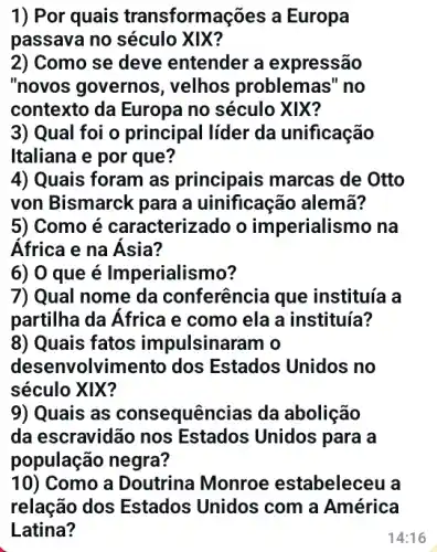 1) Por quais transformações a Europa
passava no século XIX?
2) Como se deve entender a expressão
"novos governos ; velhos problemas " no
contexto da Europa no século XIX?
3) Qual foi o principal líder da unificação
Italiana e por que?
4) Quais foram as principais marcas de Otto
von Bismarck para a uinificação alemã?
5) Como é caracterizado o imperialismo na
África e na Ásia?
7) Qual nome da conferência que instituía a
partilha da África e como ela a instituía?
8) Quais fatos impulsinaram o
desenvolvimento dos Estados Unidos no
século XIX?
9) Quais as consequên cias da abolição
da escravidão nos Estados Unidos para a
população negra?
10) Como a Doutrina Monroe estabeleceu là
relação dos Estados Unidos com a América
Latina?