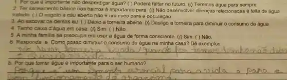 1. Por que é importante não desperdiçar água? ( ) Poderá faltar no futuro (1) Teremos água para sempre.
2. Ter saneamento básico nos bairros é importante para () Não desenvolver doenças relacionadas à falta de água
tratada. () 0 esgoto a céu aberto não é um risco para a população.
3. Ao escovar os dentes eu: ( )Deixo a torneira aberta. (A) Desligo a torneira para diminuir o consumo de água.
4. Tenho caixa d'água em casa a sim. ( )Não.
5. A minha familia se preocupa em usar a água de forma consciente . () Sim. ( )Não.
6. Responda: a . Como posso diminuir o consumo de água na minha casa?Dê exemplos
__
b. Por que tomar água é importante para o ser humano?