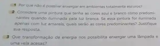 1 Por que não possivel enxergar em ambientes totalmente escuros?
2 Considere uma pintura que tenha as cores azul e branco como predomi-
nantes quando iluminada pela luz branca. Se essa pintura for iluminada
apenas com luz amarela quais serão as cores predominantes?Justifique
sua resposta.
3 Que transformação de energia nos possibilita enxergar uma lâmpada e
uma vela acesas?