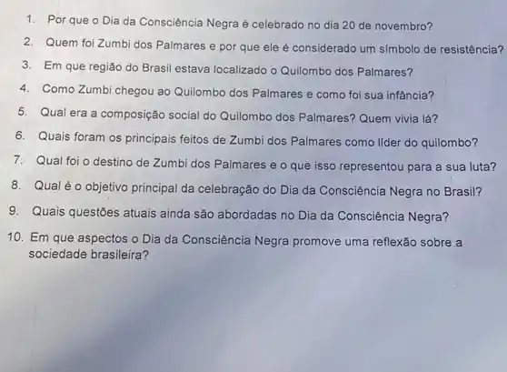 1. Por que o Dia da Consciência Negra é celebrado no dia 20 de novembro?
2. Quem foi Zumbi dos Palmares e por que ele é considerado um símbolo de resistência?
3. Em que regiǎo do Brasil estava localizado o Quilombo dos Palmares?
4. Como Zumbi chegou ao Quilombo dos Palmares e como foi sua infância?
5. Qual era a composição social do Quilombo dos Palmares Quem vivia lá?
6. Quais foram os principais feitos de Zumbi dos Palmares como lider do quilombo?
7. Qual foi o destino de Zumbi dos Palmares e o que isso representou para a sua luta?
8. Qual éo objetivo principal da celebração do Dia da Consciência Negra no Brasil?
9. Quais questões atuais ainda são abordadas no Dia da Consciência Negra?
10. Em que aspectos o Dia da Consciência Negra promove uma reflexão sobre a
sociedade brasileira?