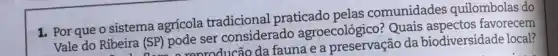 1. Por que o sistema agrícola tradicional praticado pelas comunidades quilombolas do
Vale do Ribeira (SP)pode ser considerado agroecológico? Quais favorecem
ira (SP) po reproducão da fauna e a preservação da biodiversidade local?