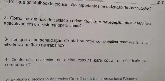 1- Por que os atalhos de teclado são importantes na utilização do computador?
2- Como os atalhos de teclado podem facilitar a navegação entre diferentes
aplicativos em um sistema operacional?
3- Por que a personalizaçã D de atalhos pode ser benéfica para aumentar a
eficiência no fluxo de trabalho?
4- Quais são as teclas de atalho comuns para copiar e colar texto no
computador?
5- Explique o propósito das teclas Ctrl+Z no sistema operacional Windows