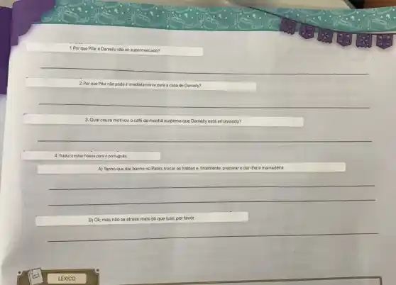 1. Por que Pilar e Danielly ly vão ao supermercado?
2. Por que Pilar não pode ir imediatamente para a casa de Danielly?
3. Qual causa motivou o café da manhã surpresa que Danielly está arrumando?
4. Traduza estas frases para o portugués.
A) Tenho que dar banho no Pablo, trocar as fraldas e, finalmente,preparar e dar-Ihe a mamadeira.
__
B) Ok, mas não se atrase mais do que isso, por favor.