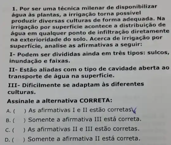 1. Por ser uma técnica milenar de disponibilizar
água às pla ntas, a irrigação torna possivel
produzir diversas de forma adequada. Na
irrigação por superficie acontece a distribuic áo de
água em qualquer ponto de infiltração diretamente
na exterioridade do solo. Acerca de irrigação por
superficie , analise as afirmativas a seguir:
I- Podem ser dividic las ainda em três tipos: sulcos,
inundação e faixas.
II- Estão aliadas com o tipo de cavidade aberta ao
transporte de água na superfície.
III - Dificilmente se adaptam às diferentes
culturas.
Assinale a alternativa CO RRETA:
A. () As afirmativ as I e II estão corretas
B. () Somente a afirmativa III está correta.
C. () As afirmative as II e III estão corretas.
D. () Somente a afirmativa II está correta.