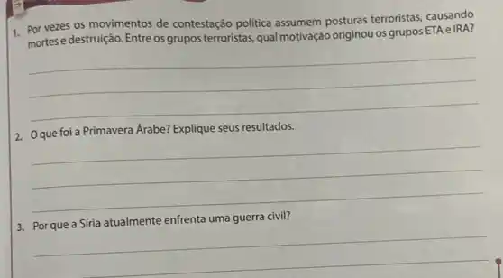 1. Por vezes os movimentos de contestação politica assumem posturas terroristas, causando
mortes e destruição. Entre os grupos terroristas, qual motivação originou os grupos ETA e IRA?
__
Árabe? Explique seus resultados
__
3. Por que a Síria atualmente enfrenta uma guerra civil?