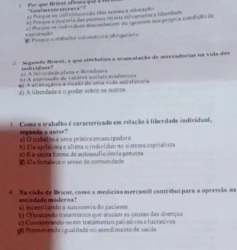 1. Porque Brient afiringue a sock
"rotalmente escraya"?
a) Porque os individuos nilo tèm
b) Porque a maloria das
arindividuos dosconhecem ou a. proprin condiçllo de
exploração
outrabalino voluntarioe obrigatorio
2. Segundo Brient, o que simboliza a neum utação de merendorias ma vida dos
individ uos?
a) A felicidnde plena e duradoura
b) A expressao de valores socialsautenticos
(4) A alienaçlioc a ilusao de uma vida satisfatória
d) A liberdadee o poder sobre os outros
3. Como o trabalhoé caracterizado em relação h liberdade individual,
segundo o autor?
a) Otrabalhoe uma prática emancipadora
b) Eleaprisiona c aliena o individuo no sistema capitalista
c) Ea unica forma de autossuficiència genuina
to Ele fortalece o senso de comunidade
4. Na visilo de Brient.como a medicina mercantil contribui para a opressão na
sociedade moderna?
a) Incentivando a autonomia do paciente
b) Oferecendo tratamentosque atacam as causas das doencas
c) Concentrando-seem tratamentos paliativos elucrativos
Promovendo igualdade no atendimentode saúde