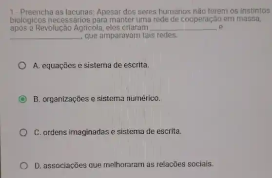 1.- Preencha Apesar dos seres humanos não terem os instintos
biológicos necessários para manter uma rede de cooperação em massa,
após a Revolução Agricola, eles criaram __ e
__ que amparavam tais redes.
A. equações e sistema de escrita.
C B. organizações e sistema numérico.
C. ordens imaginadas e sistema de escrita.
D. associacões que melhoraram as relacões sociais.