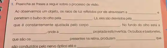 1. Preencha as frases a seguir sobre o processo de visão.
Ao observarmos um objeto, os raios de luz refletidos por ele atravessam a __ e
penetram o bulbo do olho pela __ . Lá, eles são desviados pela __
que é constantemente ajustada pelo corpo __ . No fundo do olho está a
__ , onde a __ projetada está invertida . Os bulbos e bastonetes,
que são os __ presentes na retina , produzem __ que
são conduzidos pelo nervo óptico até 0 __