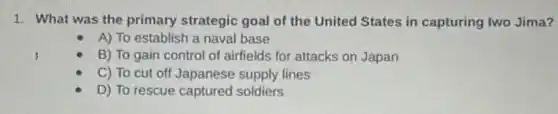 1. What was the primary strategic goal of the United States in capturing Iwo Jima?
A) To establish a naval base
B) To gain control of airfields for attacks on Japan
C) To cut off Japanese supply lines
D) To rescue captured soldiers