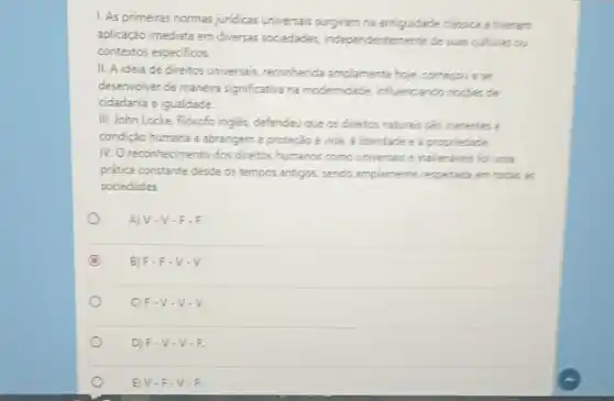 1. As primeiras normas jundicas universais surgiram na antiquidade classica e theram
aplicação imediata em diversas sociedades, independentemente desuas culturas ou
contextos especificos.
II. A ideia de direitos universais, reconhecida amplamente hoje, comercou ase
desenvolver de maneira significativa ha modemidade, influenciando nocket de
cidadania e igualdade.
III. John Locke, filósofo ingles, defendeu que as direitos naturals sắc inerentes i
condição humana e abrangem a proteção à vida a libendade e a propriedade
IV. Oreconhecimento dos direitos humancs como universais e inaliendveis for unta
prática constante desde os tempos antigos, sendo amplamente respeitada em todas as
sociedades
A) V-V -F.F.
C B) F-F -V-V.
C) F-V -V-V
D) F-V -V.F.
E) V-F -V-F.