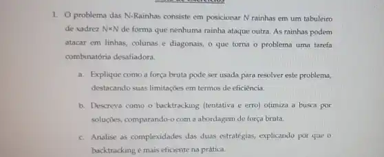 1. problema das N-Rainhas consiste em posicionar N rainhas em um tabuleiro
de xadrez Ntimes N
de forma que nenhuma rainha ataque outra. As rainhas podem
atacar em linhas, colunas e diagonais, o que torna o problema uma tarefa
combinatória desafiadora.
a. Explique como a força bruta pode ser usada para resolver este problema,
destacando suas limitações em termos de eficiência.
b. Descreva como o backtracking (tentativa e erro) otimiza a busca por
soluçōes, comparando-0 com a abordagem de força bruta.
c. Analise as complexidades das duas estratégias, explicando por que o
backtracking é mais eficiente na prática.