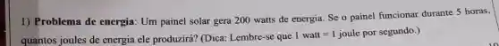 1) Problema de energia: Um painel solar gera 200 watts de energia. Se o painel funcionar durante 5 horas,
quantos joules de energia ele produzirá?(Dica: Lembre-se que
1watt=1 joule por segundo. )