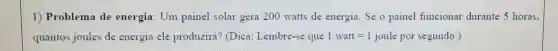 1) Problema de energia: Um painel solar gera 200 watts de energia. Se o painel funcionar durante 5 horas.
quantos joules de energia ele produzirá? (Dica Lembre-se que 1watt=1 joule por segundo. )