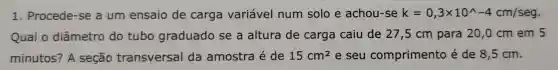 1 . Procede -se a um ensaio de carga variável num solo e achou rse k=0,3times 10^wedge -4cm/seg
Qual o diâmetro do tubo graduado se a altura de carga caiu de 27,5 cm para 20,0 cm em 5
minutos?? A seção transversal da amostra é de 15cm^2 e seu comprimento é de 8 ,5 cm.