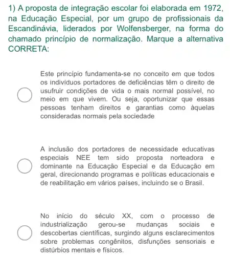 1) A proposta de integração escolar foi elaborada em 1972,
na Educação Especial , por um grupo de profissionais da
Escandinávia, liderados por Wolfensberger, na forma do
chamado principio de normalização. Marque a alternativa
CORRETA:
Este princípio fundamenta -se no conceito em que todos
os individuos portadores de deficiências têm o direito de
usufruir condições de vida o mais normal possivel , no
meio em que vivem . Ou seja, oportunizar que essas
pessoas tenham direitos e garantias como aquelas
consideradas normais pela sociedade
A inclusão dos portadores de necessidade educativas
especiais NEE tem sido proposta norteadora e
dominante na Educação Especial e da Educação em
geral, direcionando programas e politicas educacionais e
de reabilitação em vários países, incluindo se o Brasil.
No inicio do século XX, com o processo de
industrialização gerou-se mudanças sociais e