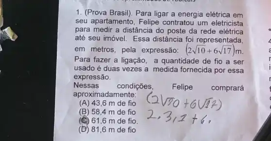 1. (Prova Brasil). Para ligar a energia elétrica em
seu apartamento , Felipe contratou um eletricista
para medir a distância do poste da rede elétrica
até seu imóvel . Essa distância foi representada,
em metros, pela expressão: (2sqrt (10)+6sqrt (17))m
Para fazer a ligação, a quantidade de fio a ser
usado é duas vezes a medida fornecida por essa
expressão.
Nessas	condições,
Felipe
comprará
aproximadamente:
(A) 43,6 m de fio
(B) 58,4 m de fio
(C) 61,6 m de fio.
(D) 81,6 m de fio