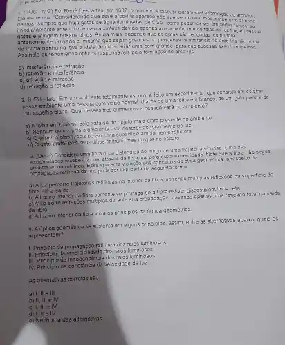 1. (PUC - MG) Foi René Descartes em 1637 o primeiro a discutir claramente a formação do arco-iris.
Ele escreveu "Considerandc que esse arco-iris aparece não apenas no céu, mas também no ar perto
de nós que haja gotas de agua iluminadas pelo Sol , como podemos ver em certas fontes, eu
imediatamente entend que isso acontece devido apenas ao caminho que os raios de luz traçam nessas
gotas e nossos olhos . Ainda mais sabendo que as gotas são redondas , como fora
anteriormente provado e ,mesmo que sejam grandes , ou pequena is, a aparência do arco-íris não muda
de forma nenhuma tive a ideia de considerar uma bem grande , para que pudesse examinar melhor __
Assinale os fenômenos opticos responsáveis pela formação do arco-íris:
a)interferência e refração
b)reflexão e interferência
C)e refração
d)refração e reflexão
3a Busca Allva 3	__
2. (UFU I - MG) Em um ambiente totalmente escuro, e feito um experimento , que consiste em colocar
nesse ambiente uma pessoa com visão normal diante de uma folha em branco de um gato preto
e de
um espelho plano . Qual desses três elementos a pessoa verá no ambiente?
a) A folha em branco , pois trata-se do objeto mais claro presente no ambiente.
b)Nenhum deles , pois o ambiente está desprovido totalmente de luz.
c) 0 espelho plano, pois possui uma superficie amplamente refletora.
d) O gato preto, pois seus olhos brilham mesmo que no escuro.
3. (Uece Considere uma fibra otica distendida ao longo de uma trajetória sinuosa Uma das
extremidades recebe luz que através da fibra, sai pela outra extremidade . Note que a fibra não segue
uma retilinea . Essa aparente violação dos conceitos de otica geométrica a respeito da
propagação retilinea da luz pode ser explicada da seguinte forma:
a) A luz percorre trajetórias retilineas no interior da fibra sofrendo múltiplas reflexoes na superficie da
fibra até a saída.
b) A luz no interior da fibra somente se propaga se a fibra estiver disposta em linha reta.
c) Aluz sofre refrações múltiplas durante sua propagação havendo apenas uma reflexão total na saída
da fibra.
d) A luz no interior da fibra viola os princípios da óptica geométrica
4.A óptica geométrica se sustenta em alguns princípios , assim , entre as alternativas abaixo quais os
representam?
I da propagação retilinea dos raios luminosos.
II Princípio da dos raios luminosos.
III. P da independência dos raios luminosos.
Princípic da velocidade da luz.
As alternativas corretas são:
a) 1,11 e III.
b) II, III e M.
c) I, III e M.
d)I,II e IV.
e)Nenhuma das alternativas.