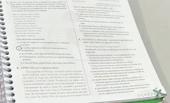 1. (PUCC-SP) Um grande poeta brasileiro for João Cabral de
Melo Neto.conhecido por poemas marcantes e muito bem
trabalhados. Em Morte evido Severino, o trecho abaivo refe.
re-se à chegada do protagonista em uma nova fitofisiono-
mila, depois de atravessa a Caatinga
Bem me dinam que a terra
se for mais brondo e macia
quando mais do litorol
a viagem se aproxima
Agora afinal chequel
nesta terra que diziom
Como ela é umo terro doce
para os pes e para a vista
Or nos que correm aqui
tém agua vitalicia
Esta descrição corresponde
a) ao Agreste, regiao de matas de galeria entre a Caatinga e
Cerrado
(b)o Sertão, regiao de Cerrado com matas perenes ou
semideciduas
c) ao Cerradǎo, uma regido de florestas resistentes aseca
d) à Mata Riparia uma faixa continua ao longo do litoral leste
do Brasil
e) à Zona da Mata, originalmente coberta por mata Atlantica
2.(UFRGS-RS) Leia o segmento abaixo
Uma grande modificação extrutural ocorreu no povoa.
mento regional, agora localizade ao longo das rodovias .
nào mais ao longo da rede fluvial, e no crescimento de.
mografico, robretudo urbane Processouse na regiao, uma
penosa mobilidade espacial, com forte migração e continua
expropriação da terra e assim, foi marcodo o processo de
urbanização. Em vista diseo a Amazonia teve a maior
taxa de crescimento urbano no pais, nas ultimas decadas
No censo de 2000,70% . da população da regiao Norte
Sobre a reglo Amazbnic a. 6 correto afrmar que
a) opoviamento regonal atual ocome an longo da rede fluval.
priviegando os grandes ros amazhricos
b) a replo tomou-aurbanzado
Nose mede sopelo crescmento esurpmento denous
cidades
Gertamente industralizaciod
regilo
persoas contruam morando em regoes ruras.
visto que poucas
e) ela épouco integrada ao espaco braviero e tem sua economa
eligudo territonal voltadas para o enterice devido lis grandes
distincias em relacion ao centro do pa's.
3.(FGV-5P) Emum debate sobre a expansalo do agronegiciona
regilo Centro-Oeste, um agricultor afirmou
- Ea nào compro terra eu compro climal
Considerando-se a frase em destaque, é correto afirmar que
agricultor
a) depende de condides estives, como a qualidade dossolos.
mas nlotem como interferir nas condigies ambentas
constantes, como a chuae a temperatura.
b) pode atuar sobre os fatores que definem as condisies
climaticas, como por exemplo alterar os efetos da latitude, mas
niotem como modifica as propriedades dos soles
c) pode modificar as propriedades do solo mediante o emprego de
insumos quimicos, masé dependente das condicibes climiticas
como, por exemplo, do regime de chuvas
d) nào tem como mudar a influencia do relevo e do solo sobre
a atividade agricola, mas pode alterar a influência da altutude
sobre o ciclo de crescimento das plantas
e) pode interferir nas condisties naturas, tanto adequando o clima
as necessidades do cultivo quanto ajustando a fertildade do
solo as exigencias de mutrientes da planta