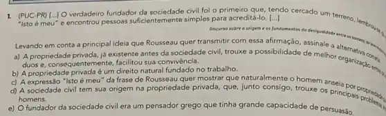 1. (PUC-PR) [...] O verdadeir fundador da sociedade civil foi o primeiro que, tendo cercado um terreno, lembrous. () "Isto é meu"e encontrou pessoas suficientemente simples para acreditá-lo. [...]
Discurso sobre o origem e
fundomentos da desigualdode entre on homens, der
Levando em conta a principal ideia que Rousseau quer transmitir com essa afirmação, assinale a
a) A propriedade privada já existente antes da sociedade civil, trouxe a possibilidade de melhor organitiva const
duos e, consequentemente facilitou sua convivência.
b) A propriedade privada é um direito natural fundado no trabalho.
c) A expressão "Isto é meu" da frase de Rousseau quer mostrar que naturalmente o homem anseia
d) A sociedade civil tem sua origem na propriedade privada, que, junto consigo, trouxe os principal propriedad.
homens.
e) Ofundador da sociedade civil era um pensador grego que tinha grande capacidade de persuasão.