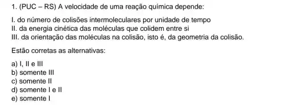 1. (PUC-RS)A velocidade de uma reação química depende:
I. do número de colisões intermoleculares por unidade de tempo
II. da energia cinética das moléculas que colidem entre si
III. da orientação das moléculas na colisão, isto é, da geometria da colisão.
Estão corretas as alternativas:
a) I, II e III
b) somente 111
c) somente II
d) somente 1 e II
e) somente 1