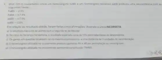 1. (PUC-SP)Octuzamento entre um heterozigoto AaBb e um homozgoto recessivo aabb produzu uma descendência co m as
seguintes taxas
AaBb-2,5% 
Aabb-47,5% 
aaBb-47.5% 
aabb-2,5% 
Em relação ao resultado obtido, foram feitas cinco afirmaçóes. Assinale a única INCORRETA
a) Oresultado nào está de acordo com a segunda leide Mendel
b) No caso de herança mendeliana, o resultado esperado seria de 25%  para cada classe de descendente
c) Os genes em questão localizam-se no mesmo cromossomo, a uma distancia de 5 unidades de recombinaçǎo
d) heterozigoto utilizado no cruzamento produziu gametas Ab e aB por permutação ou crossing-over
e) heterozigoto ublizado no cruzamento apresenta constiturçáo TRANS