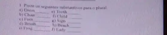 1. Pusse us seguintes substantivos para o plural.
a) Dress __ c) Tooth __
b) Chair __ D Child __
c) Foot __ g) Sign __
d) Brush __ h) Beach __
1) Frog __ J) Lady __