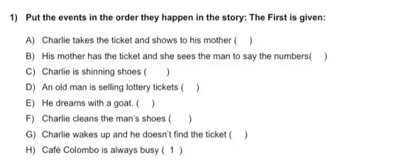 1) Put the events in the order they happen in the story.The First is given:
A) Charlie takes the ticket and shows to his mother ()
B) His mother has the ticket and she sees the man to say the numbers ()
C) Charlie is shinning shoes ()
D) An old man is selling lottery tickets ()
E) He dreams with a goat. ()
F) Charlie cleans the man's shoes ()
G) Charlie wakes up and he doesn't find the ticket ()
H) Café Colombo is always busy ()