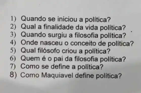 1) Q uando se iniciou a política?
2) Qua là finalidade da vida política?
3) Quando surgiu a filosofia política?
4) Onde nasceu o conceito de política?
5) Qual fil ósofo criou a política?
6) Quem é o pai da filosofia política?
7) Com o se define a política?
8) Co mo Ma quiavel define política?