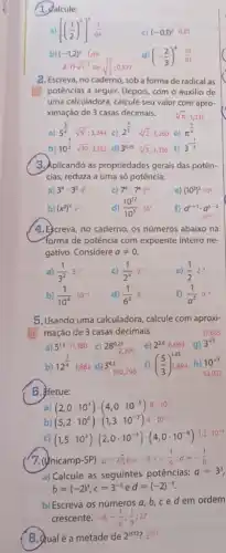 1. Qalcule:
[((1)/(2))^2]^1(1)/(64)
b)
c) (-0,1)^2 0,01
(-1,2)^21,44
2.1)sqrt (3^-1)ovsqrt ((1)/(3));0,577
(-(2)/(3))^4(16)/(81)
2. Escreva, no caderno, sob a forma de radical as
potências a seguir. Depois com o auxilio de
uma calculadora, calcule seu valor com apro-
ximação de 3 casas decimais.
5^(3)/(4) sqrt [4](5^3);3,344
c)
3. Aplicando as propriedades gerais das potên-
cias, reduza a uma só potência:
a) 3^4cdot 3^53^6
c) 7^9cdot 7^47^1
d) (10^12)/(10^5)10^7
e) (10^3)^210^6
f) a^n+1cdot a^n-2
a^2n-1
b) (x^3)^4x^12
4.Ecreva, no caderno, os números abaixo na
forma de potência com expoente inteiro ne-
gativo. Considere aneq 0
a) (1)/(3^2)3^-2
c) (1)/(2^5)2^-1
e) (1)/(2)2^-1
b) (1)/(10^4)10^-4
d) (1)/(6^2)6^-2
f) (1)/(a^2)a^-2
5. Usando uma calculadora calcule com aproxi-
mação de 3 casas decimais.
10^sqrt (3) 53.957
b)
12^(1)/(4)1,861 d) 3^4.5 140,296
((5)/(3))^1.25 h)
6. ifetue:
a) (2,0cdot 10^3)cdot (4,0cdot 10^-5) 8 cdot 10^-2
b) (5,2cdot 10^6):(1,3cdot 10^-3)4cdot 10^9
c) (1,5cdot 10^3)cdot (2,0cdot 10^-5)cdot (4,0cdot 10^-8)1,2cdot 10^-4
(7. (ynicamp-SP)
a=27;b=-8;c=(1)/(9);d=-(1)/(8)
a) Calcule as seguintes potências:
a=3^3
b=(-2)^3,c=3^-2 e d=(-2)^-3
b) Escreva os números a, b, ced em ordem
crescente. -8;-(1)/(8);(1)/(9) 27
B. Qualé a metade de 2^2012 ? 22011