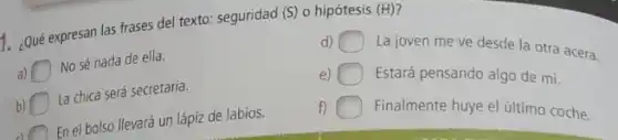 1. ¿Qué expresan las frases del texto: seguridad (S)o hipótesis
(H)
is
d) La joven me ve desde la otra acera.
No sé nada de ella.
e) Estará pensando algo de mi.
La chica será secretaria.
f) Finalmente huye el último coche.
En el bolso llevará un lápiz de labios.