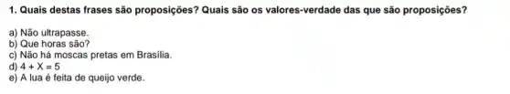 1. Quais destas frases são proposições? Quais são os valores-verdade das que são proposições?
a) Não ultrapasse.
b) Que horas são?
c) Não há moscas pretas em Brasília.
d) 4+X=5
e) A lua é feita de queijo verde.