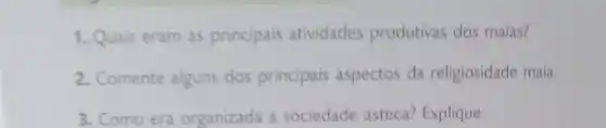 1. Quais eram as principais atividades produtivas dos maias?
2. Comente alguns dos principais aspectos da religiosidade maia.
3. Como era organizada a sociedade asteca? Explique.