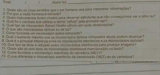 1. Quais são os cinco sentidos que o ser humano usa para interpretar informações?
2. Por que a visão humana é limitada?
3. Quals instrumentos foram criados para observar estruturas que não conseguimos ver a olho nu?
4. Qual foi o cientista que utilizou o termo "célula" pela primeira vez?
5. Qual tipo de microscópio Robert Hooke utilizou em suas observações?
6. 0 que são microscópios ópticos ou de luz?
7. Como funciona um microscópio óptico composto?
8. Qual o aumento máximc que os microscópios ópticos compostos atuais podem alcançar?
9. Qual é a principal diferença entre os eletrônicos e os microscópios ópticos?
10. Que tipo de feixe é utilizado pelos microscópios eletrônicos para produzir imagens?
11. Quais são os dois tipos de microscópios eletrồnicos mencionados no texto?
12. Como funciona o de varredura (MEV)?
13. O que diferencia o microscópio eletrônico de transmissão (MET) do de varredura?