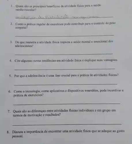 1. Quais são os principais beneficios da atividade fisica para a saúde
cardiovascular?
__
2. Como a prática regular de exercícios pode contribuir para o controle do peso
corporal?
__
3. De que mancira a atividade fisica impacta a saúde mental e emocional dos
adolescentes?
__
4. Cite algumas novas tendências em atividade fisica e explique suas vantagens.
__
5. Por que a adolescência é uma fase crucial para a prática de atividades fisicas?
__
6. Como a tecnologia como aplicativos e dispositivos wearables, pode incentivar a
prática de exercícios?
__
7. Quais são as diferenças entre atividades fisicas individuais e em grupo em
termos de motivação e resultados?
__
8. Discuta a importância de encontrar uma atividade fisica que se adeque ao gosto
pessoal.